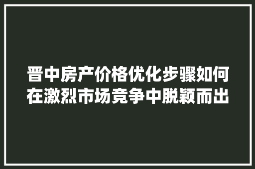 晋中房产价格优化步骤如何在激烈市场竞争中脱颖而出_晋中关键词优化价格