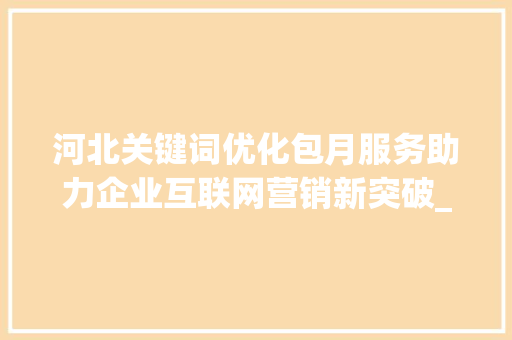 河北关键词优化包月服务助力企业互联网营销新突破_河北关键词优化包月
