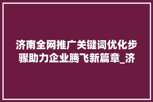 济南全网推广关键词优化步骤助力企业腾飞新篇章_济南全网推广关键词优化