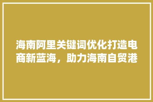 海南阿里关键词优化打造电商新蓝海，助力海南自贸港发展_海南阿里关键词优化
