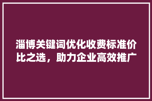 淄博关键词优化收费标准价比之选，助力企业高效推广_淄博关键词优化如何收费