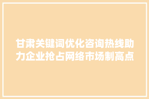 甘肃关键词优化咨询热线助力企业抢占网络市场制高点_甘肃关键词优化咨询热线