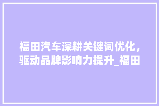 福田汽车深耕关键词优化，驱动品牌影响力提升_福田网站关键词优化