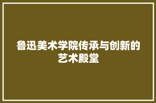 鲁迅美术学院传承与创新的艺术殿堂