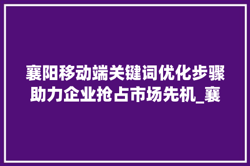 襄阳移动端关键词优化步骤助力企业抢占市场先机_襄阳移动端关键词优化