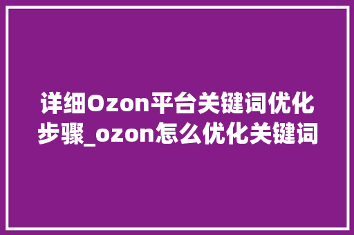 详细Ozon平台关键词优化步骤_ozon怎么优化关键词