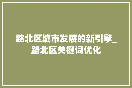 路北区城市发展的新引擎_路北区关键词优化