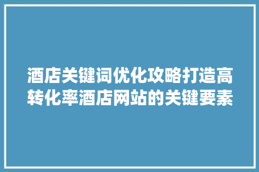 酒店关键词优化攻略打造高转化率酒店网站的关键要素_酒店关键词怎么优化