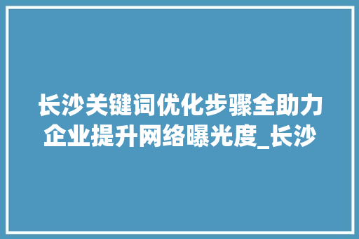 长沙关键词优化步骤全助力企业提升网络曝光度_长沙关键词优化步骤