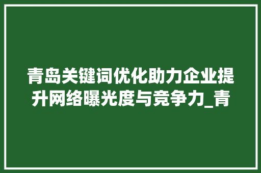 青岛关键词优化助力企业提升网络曝光度与竞争力_青岛关键词优化好用吗