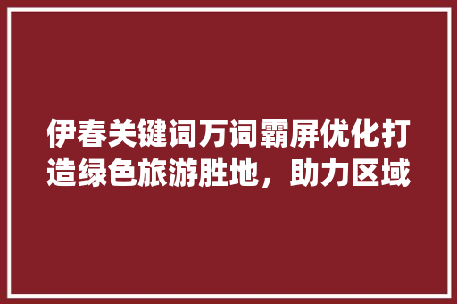 伊春关键词万词霸屏优化打造绿色旅游胜地，助力区域经济发展_伊春关键词万词霸屏优化