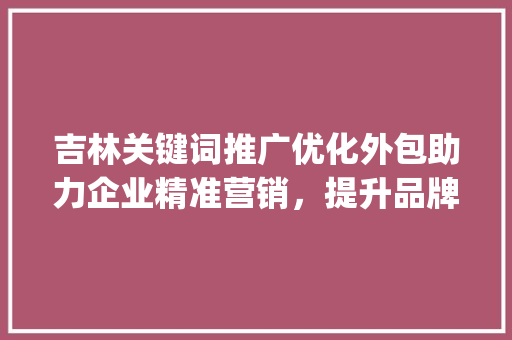 吉林关键词推广优化外包助力企业精准营销，提升品牌影响力_吉林关键词推广优化外包