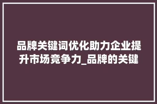 品牌关键词优化助力企业提升市场竞争力_品牌的关键词优化是什么