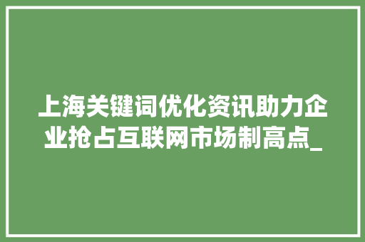 上海关键词优化资讯助力企业抢占互联网市场制高点_上海关键词优化资讯
