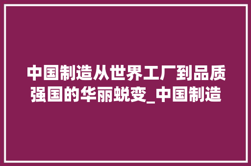 中国制造从世界工厂到品质强国的华丽蜕变_中国制造关键词优化