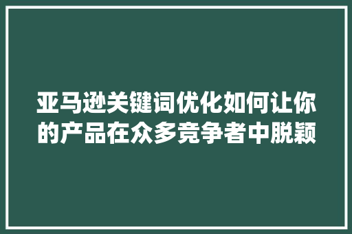 亚马逊关键词优化如何让你的产品在众多竞争者中脱颖而出_中国亚马逊关键词优化