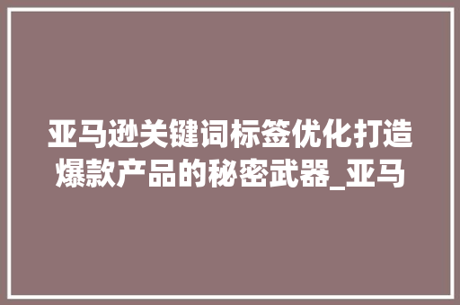 亚马逊关键词标签优化打造爆款产品的秘密武器_亚马逊关键词标签优化