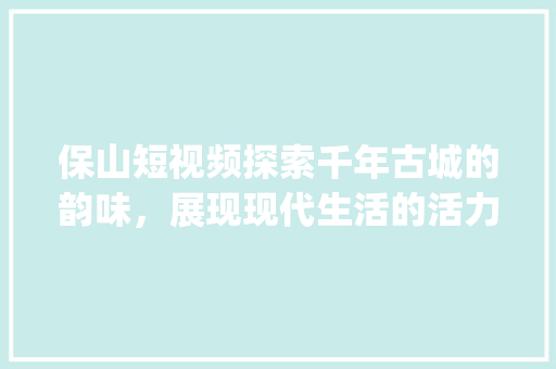 保山短视频探索千年古城的韵味，展现现代生活的活力_保山短视频关键词优化