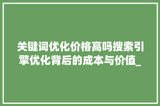 关键词优化价格高吗搜索引擎优化背后的成本与价值_关键词优化价格高吗