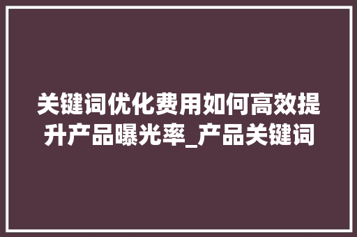 关键词优化费用如何高效提升产品曝光率_产品关键词优化费用