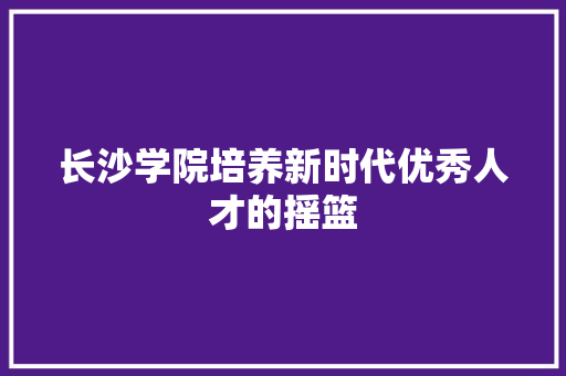 长沙学院培养新时代优秀人才的摇篮