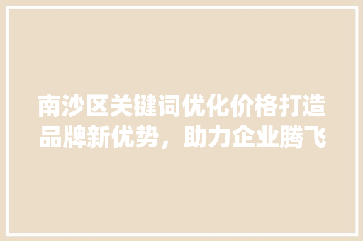 南沙区关键词优化价格打造品牌新优势，助力企业腾飞_南沙区关键词优化价格