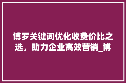 博罗关键词优化收费价比之选，助力企业高效营销_博罗关键词优化怎么收费