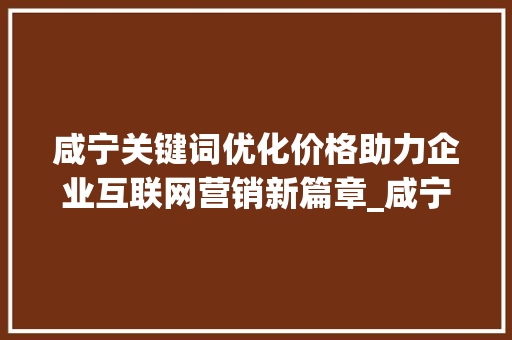 咸宁关键词优化价格助力企业互联网营销新篇章_咸宁关键词优化价格