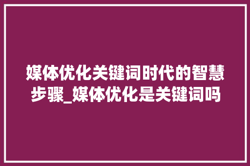 媒体优化关键词时代的智慧步骤_媒体优化是关键词吗