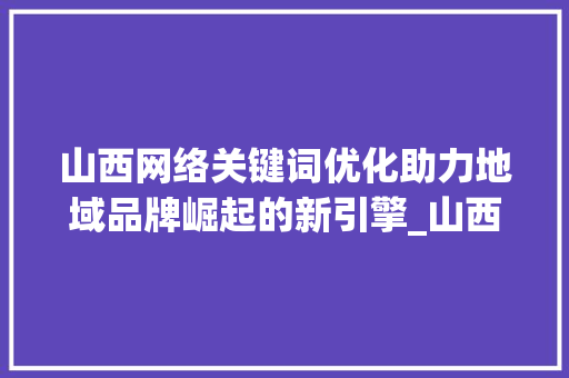 山西网络关键词优化助力地域品牌崛起的新引擎_山西网络关键词优化