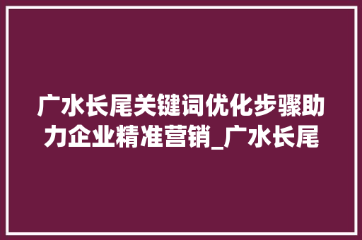 广水长尾关键词优化步骤助力企业精准营销_广水长尾关键词快速优化