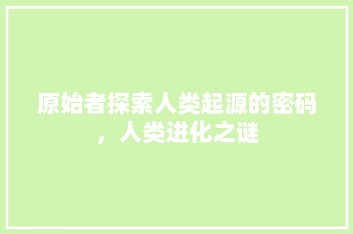 原始者探索人类起源的密码，人类进化之谜