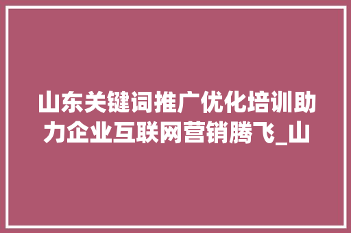 山东关键词推广优化培训助力企业互联网营销腾飞_山东关键词推广优化培训