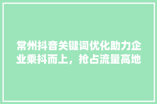 常州抖音关键词优化助力企业乘抖而上，抢占流量高地_常州抖音关键词优化企业