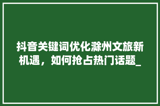 抖音关键词优化滁州文旅新机遇，如何抢占热门话题_滁州抖音关键词优化排名