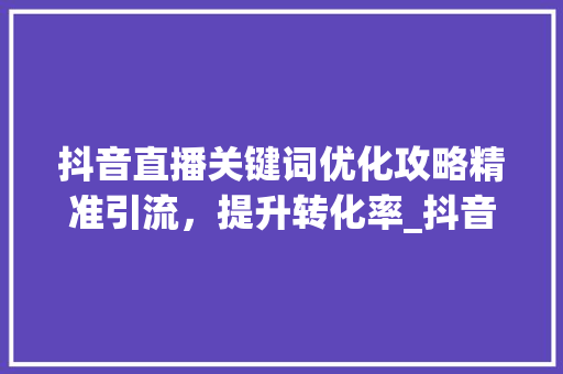 抖音直播关键词优化攻略精准引流，提升转化率_抖音直播关键词怎么优化