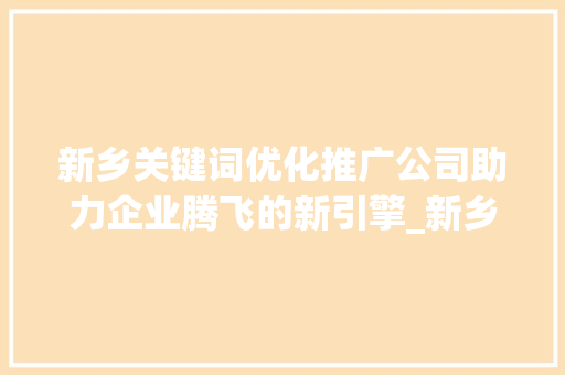 新乡关键词优化推广公司助力企业腾飞的新引擎_新乡关键词优化推广公司