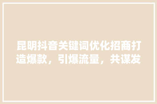 昆明抖音关键词优化招商打造爆款，引爆流量，共谋发展_昆明抖音关键词优化招商