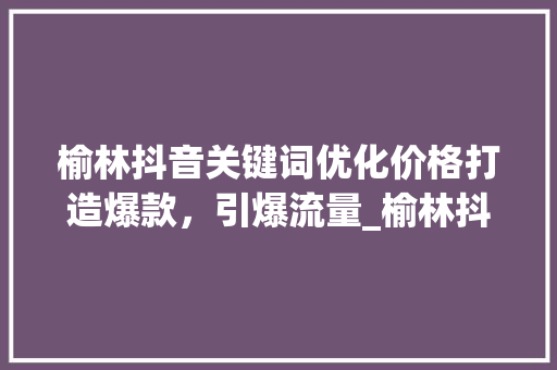 榆林抖音关键词优化价格打造爆款，引爆流量_榆林抖音关键词优化价格