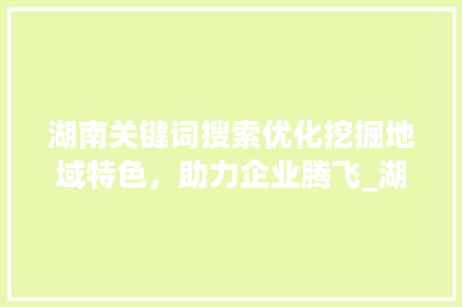 湖南关键词搜索优化挖掘地域特色，助力企业腾飞_湖南关键词搜索优化价值