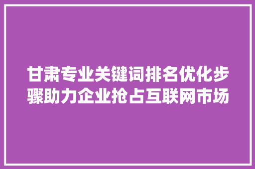 甘肃专业关键词排名优化步骤助力企业抢占互联网市场先机_甘肃专业关键词排名优化