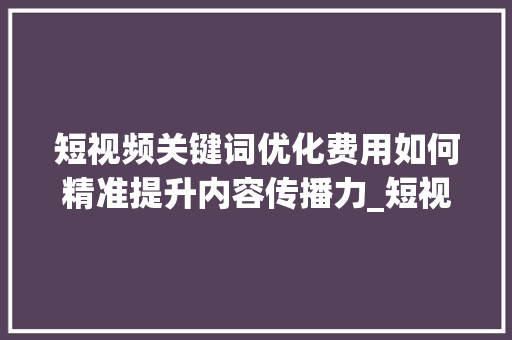 短视频关键词优化费用如何精准提升内容传播力_短视频关键词优化费用