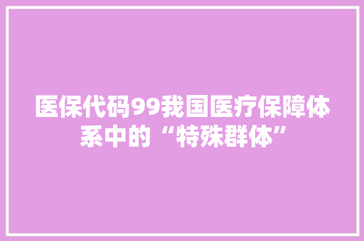 医保代码99我国医疗保障体系中的“特殊群体”