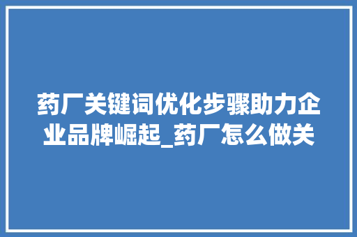药厂关键词优化步骤助力企业品牌崛起_药厂怎么做关键词优化