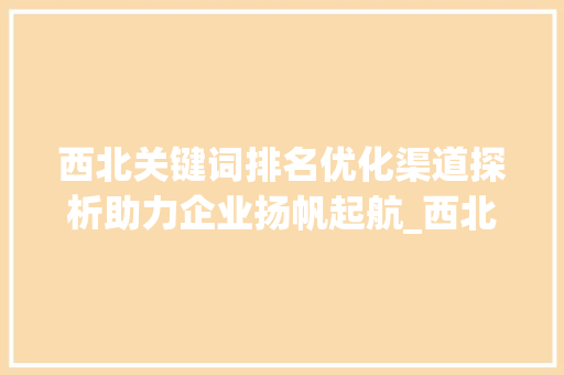 西北关键词排名优化渠道探析助力企业扬帆起航_西北关键词排名优化渠道
