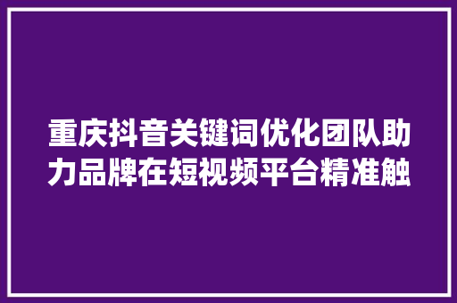 重庆抖音关键词优化团队助力品牌在短视频平台精准触达目标用户_重庆抖音关键词优化团队