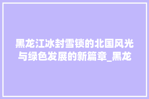 黑龙江冰封雪锁的北国风光与绿色发展的新篇章_黑龙江关键词优化方式