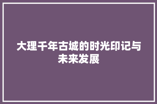 大理千年古城的时光印记与未来发展