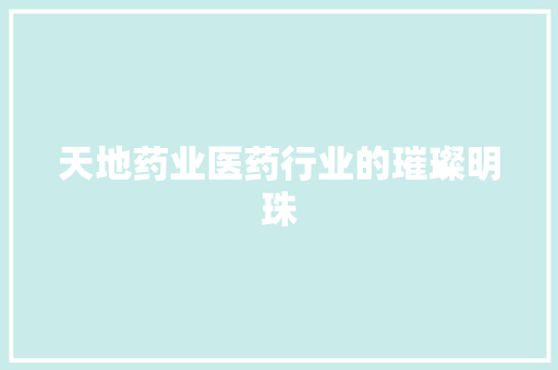 天地药业医药行业的璀璨明珠