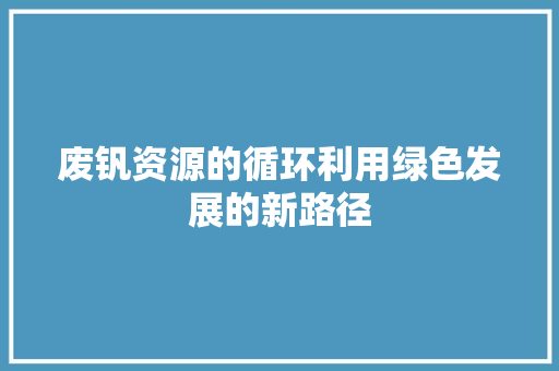 废钒资源的循环利用绿色发展的新路径